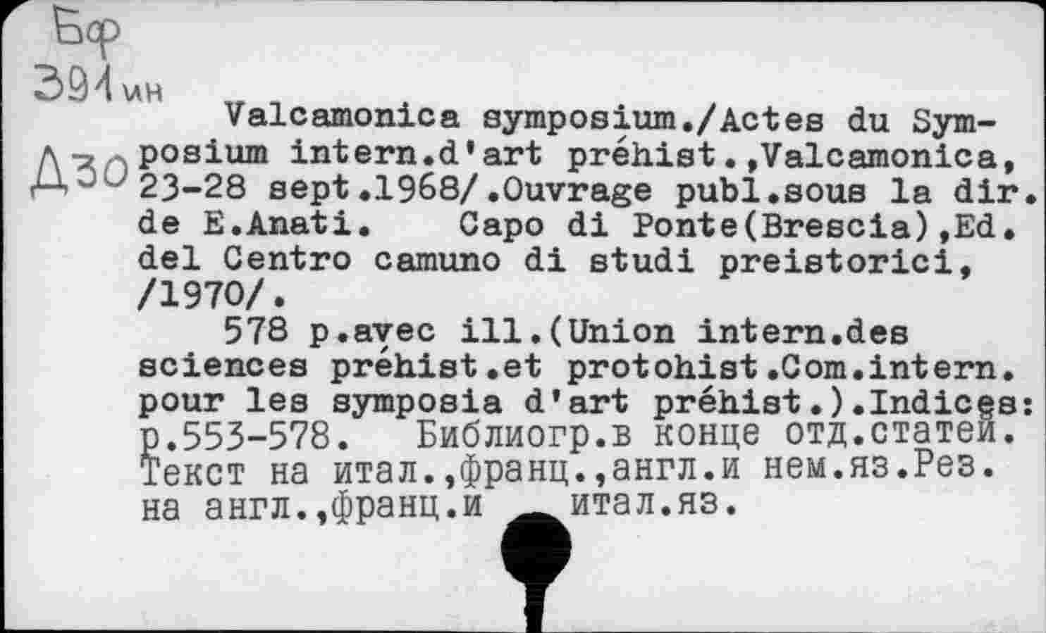 ﻿394 \лн
Valcamonica symposium./Actes du Sym-A-a^posium intern.d’art préhist. »Valcamonica, 23-28 sept .1968/.Ouvrage publ.sous la dir. de E.Anati, Capo di Ponte(Brescia),Ed, del Centro camuno di studi preistorici, /1970/.
578 p.ayec ill.(Union intern.des sciences préhist.et protohist.Com.intern, pour les symposia d’art préhist.).Indicgs: p.553-578. Библиогр.в конце отд.статей. Текст на итал.,франц.,англ.и нем.яз.Рез. на англ.,франц.и итал.яз.